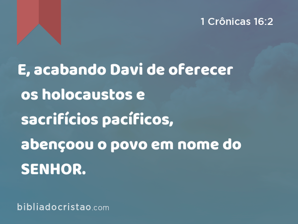 E, acabando Davi de oferecer os holocaustos e sacrifícios pacíficos, abençoou o povo em nome do SENHOR. - 1 Crônicas 16:2