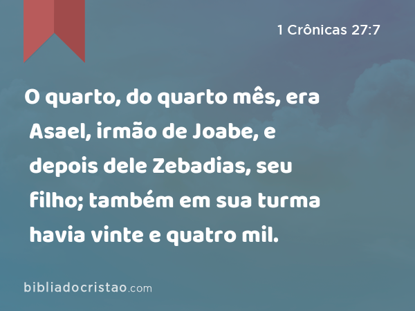 O quarto, do quarto mês, era Asael, irmão de Joabe, e depois dele Zebadias, seu filho; também em sua turma havia vinte e quatro mil. - 1 Crônicas 27:7