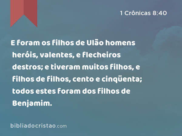 E foram os filhos de Ulão homens heróis, valentes, e flecheiros destros; e tiveram muitos filhos, e filhos de filhos, cento e cinqüenta; todos estes foram dos filhos de Benjamim. - 1 Crônicas 8:40