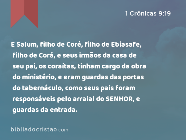 E Salum, filho de Coré, filho de Ebiasafe, filho de Corá, e seus irmãos da casa de seu pai, os coraítas, tinham cargo da obra do ministério, e eram guardas das portas do tabernáculo, como seus pais foram responsáveis pelo arraial do SENHOR, e guardas da entrada. - 1 Crônicas 9:19