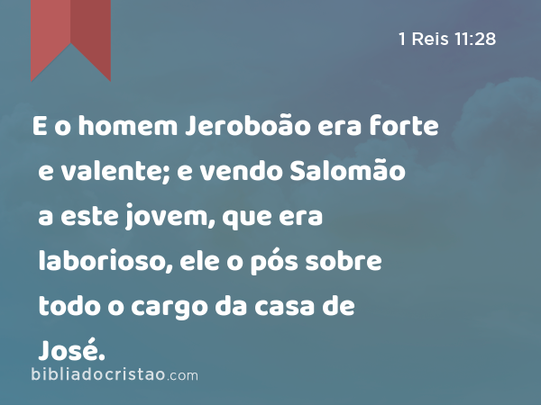 E o homem Jeroboão era forte e valente; e vendo Salomão a este jovem, que era laborioso, ele o pós sobre todo o cargo da casa de José. - 1 Reis 11:28