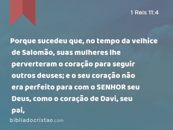 Porque sucedeu que, no tempo da velhice de Salomão, suas mulheres lhe perverteram o coração para seguir outros deuses; e o seu coração não era perfeito para com o SENHOR seu Deus, como o coração de Davi, seu pai, - 1 Reis 11:4