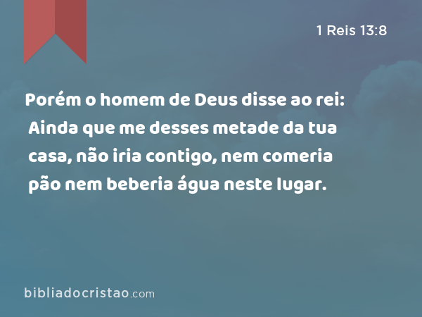 Porém o homem de Deus disse ao rei: Ainda que me desses metade da tua casa, não iria contigo, nem comeria pão nem beberia água neste lugar. - 1 Reis 13:8