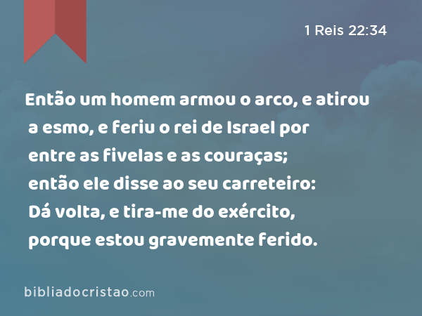 Então um homem armou o arco, e atirou a esmo, e feriu o rei de Israel por entre as fivelas e as couraças; então ele disse ao seu carreteiro: Dá volta, e tira-me do exército, porque estou gravemente ferido. - 1 Reis 22:34