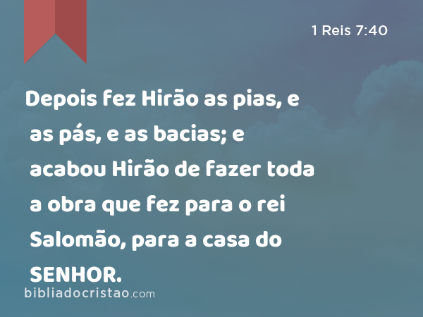 Depois fez Hirão as pias, e as pás, e as bacias; e acabou Hirão de fazer toda a obra que fez para o rei Salomão, para a casa do SENHOR. - 1 Reis 7:40