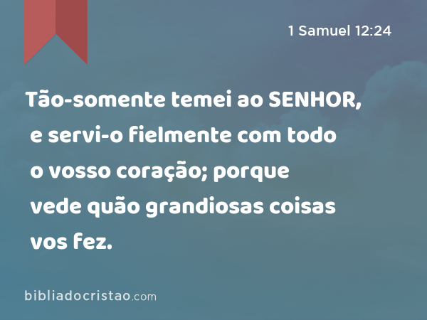 Tão-somente temei ao SENHOR, e servi-o fielmente com todo o vosso coração; porque vede quão grandiosas coisas vos fez. - 1 Samuel 12:24