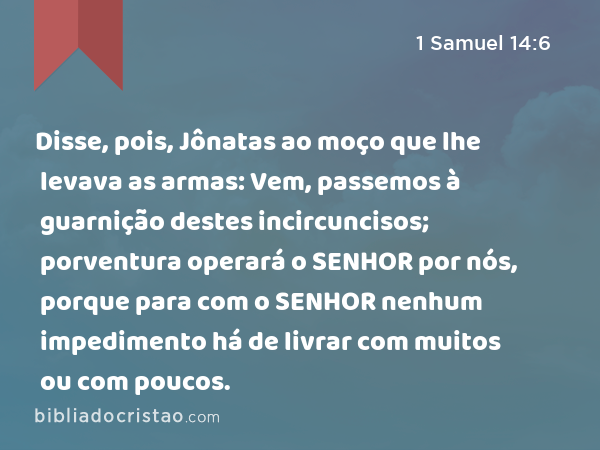 Disse, pois, Jônatas ao moço que lhe levava as armas: Vem, passemos à guarnição destes incircuncisos; porventura operará o SENHOR por nós, porque para com o SENHOR nenhum impedimento há de livrar com muitos ou com poucos. - 1 Samuel 14:6