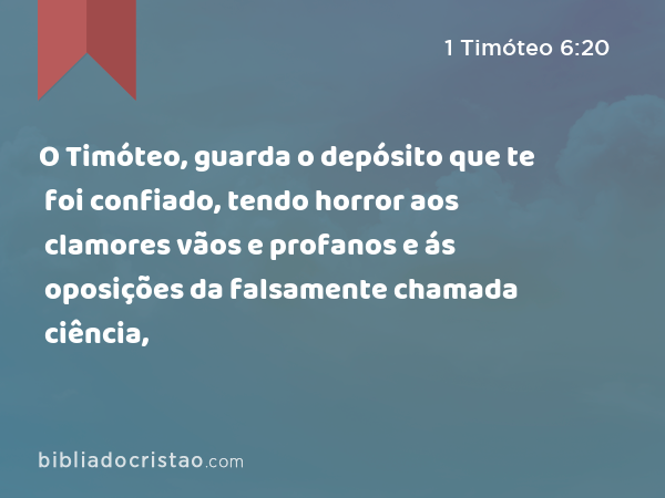 O Timóteo, guarda o depósito que te foi confiado, tendo horror aos clamores vãos e profanos e ás oposições da falsamente chamada ciência, - 1 Timóteo 6:20