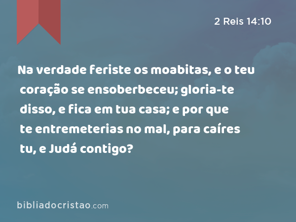 Na verdade feriste os moabitas, e o teu coração se ensoberbeceu; gloria-te disso, e fica em tua casa; e por que te entremeterias no mal, para caíres tu, e Judá contigo? - 2 Reis 14:10