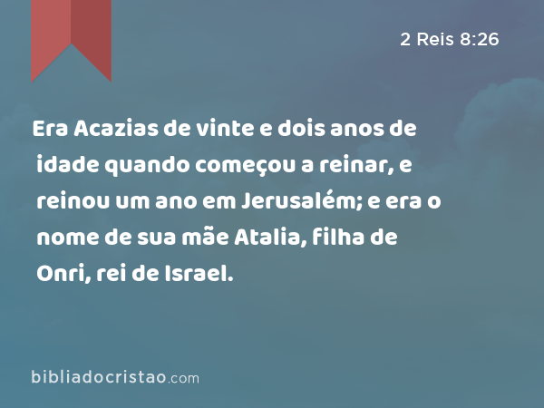 Era Acazias de vinte e dois anos de idade quando começou a reinar, e reinou um ano em Jerusalém; e era o nome de sua mãe Atalia, filha de Onri, rei de Israel. - 2 Reis 8:26