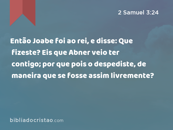 Então Joabe foi ao rei, e disse: Que fizeste? Eis que Abner veio ter contigo; por que pois o despediste, de maneira que se fosse assim livremente? - 2 Samuel 3:24