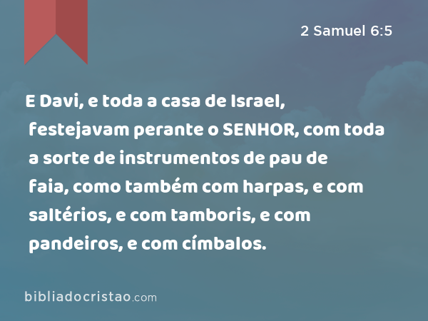 E Davi, e toda a casa de Israel, festejavam perante o SENHOR, com toda a sorte de instrumentos de pau de faia, como também com harpas, e com saltérios, e com tamboris, e com pandeiros, e com címbalos. - 2 Samuel 6:5