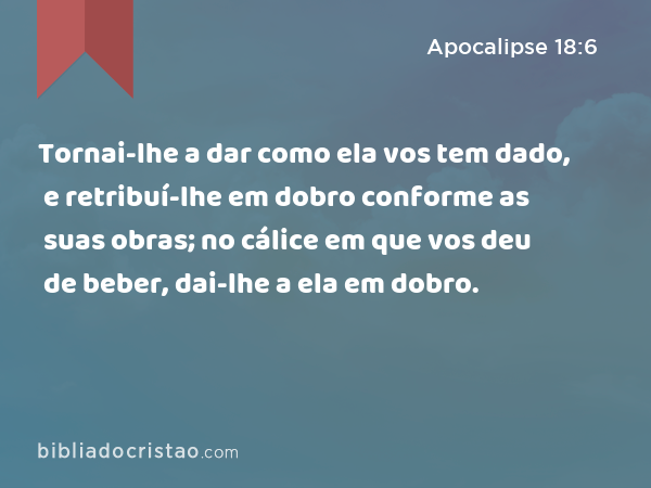 Tornai-lhe a dar como ela vos tem dado, e retribuí-lhe em dobro conforme as suas obras; no cálice em que vos deu de beber, dai-lhe a ela em dobro. - Apocalipse 18:6