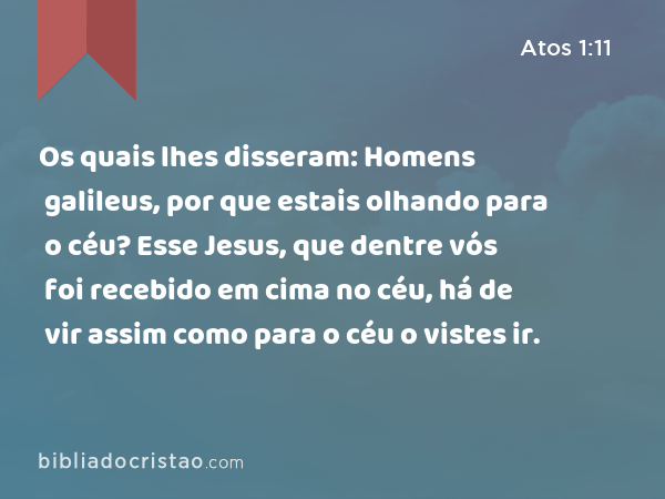 Os quais lhes disseram: Homens galileus, por que estais olhando para o céu? Esse Jesus, que dentre vós foi recebido em cima no céu, há de vir assim como para o céu o vistes ir. - Atos 1:11