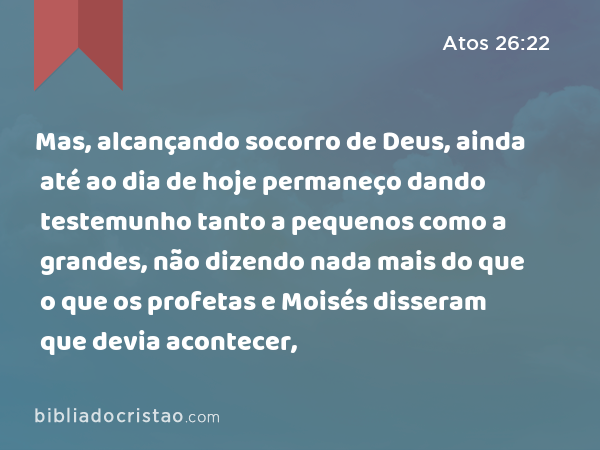 Mas, alcançando socorro de Deus, ainda até ao dia de hoje permaneço dando testemunho tanto a pequenos como a grandes, não dizendo nada mais do que o que os profetas e Moisés disseram que devia acontecer, - Atos 26:22