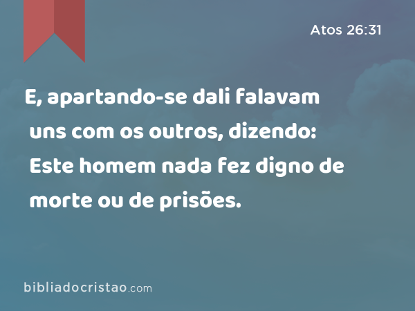 E, apartando-se dali falavam uns com os outros, dizendo: Este homem nada fez digno de morte ou de prisões. - Atos 26:31