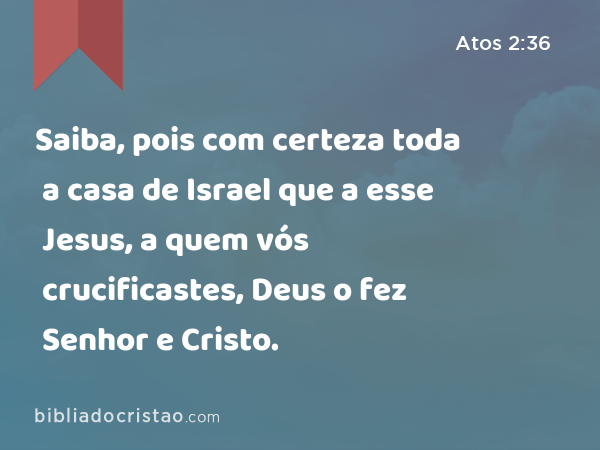 Saiba, pois com certeza toda a casa de Israel que a esse Jesus, a quem vós crucificastes, Deus o fez Senhor e Cristo. - Atos 2:36