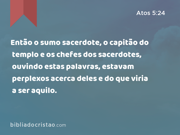 Então o sumo sacerdote, o capitão do templo e os chefes dos sacerdotes, ouvindo estas palavras, estavam perplexos acerca deles e do que viria a ser aquilo. - Atos 5:24