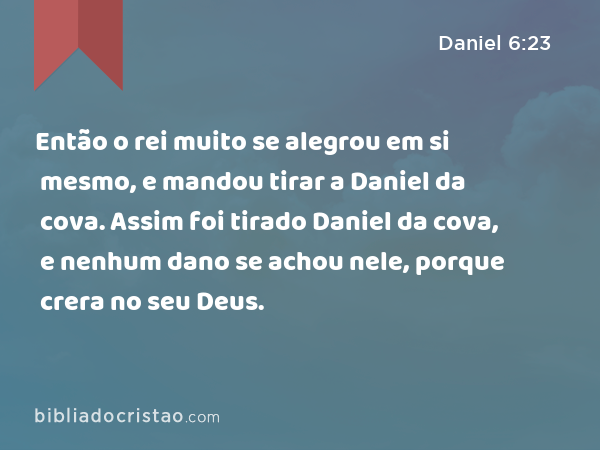 Então o rei muito se alegrou em si mesmo, e mandou tirar a Daniel da cova. Assim foi tirado Daniel da cova, e nenhum dano se achou nele, porque crera no seu Deus. - Daniel 6:23