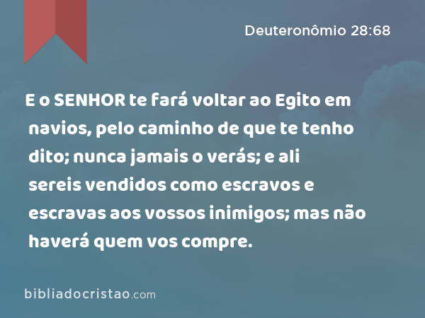 E o SENHOR te fará voltar ao Egito em navios, pelo caminho de que te tenho dito; nunca jamais o verás; e ali sereis vendidos como escravos e escravas aos vossos inimigos; mas não haverá quem vos compre. - Deuteronômio 28:68