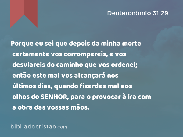 Porque eu sei que depois da minha morte certamente vos corrompereis, e vos desviareis do caminho que vos ordenei; então este mal vos alcançará nos últimos dias, quando fizerdes mal aos olhos do SENHOR, para o provocar à ira com a obra das vossas mãos. - Deuteronômio 31:29