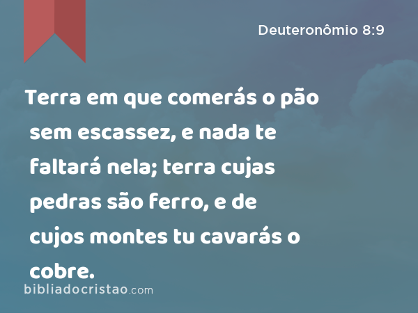 Terra em que comerás o pão sem escassez, e nada te faltará nela; terra cujas pedras são ferro, e de cujos montes tu cavarás o cobre. - Deuteronômio 8:9