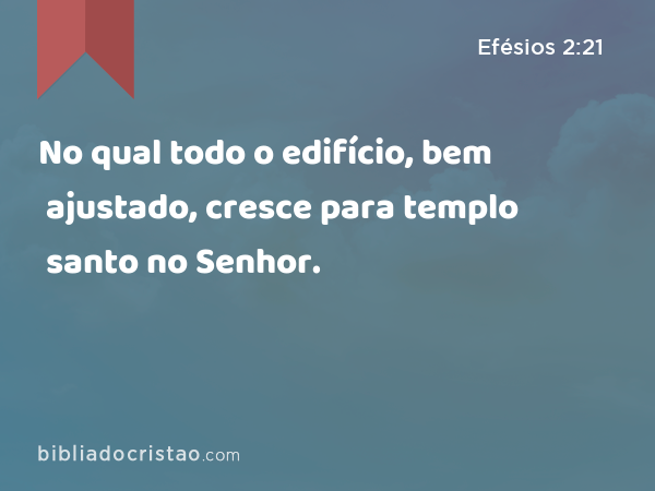 No qual todo o edifício, bem ajustado, cresce para templo santo no Senhor. - Efésios 2:21