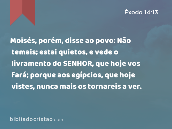 Moisés, porém, disse ao povo: Não temais; estai quietos, e vede o livramento do SENHOR, que hoje vos fará; porque aos egípcios, que hoje vistes, nunca mais os tornareis a ver. - Êxodo 14:13