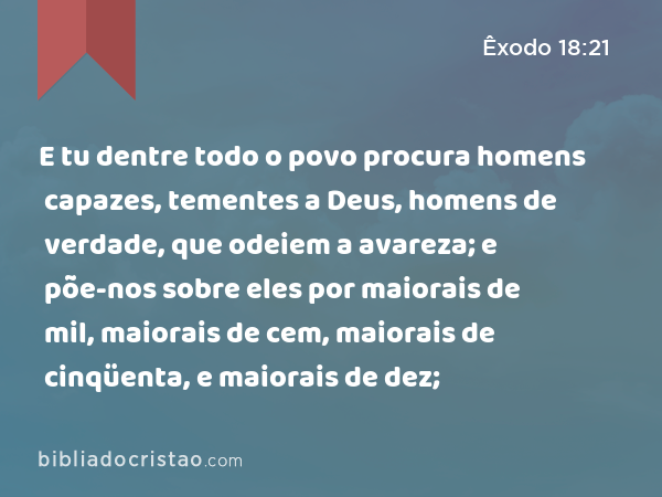 E tu dentre todo o povo procura homens capazes, tementes a Deus, homens de verdade, que odeiem a avareza; e põe-nos sobre eles por maiorais de mil, maiorais de cem, maiorais de cinqüenta, e maiorais de dez; - Êxodo 18:21