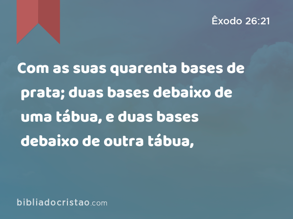 Com as suas quarenta bases de prata; duas bases debaixo de uma tábua, e duas bases debaixo de outra tábua, - Êxodo 26:21