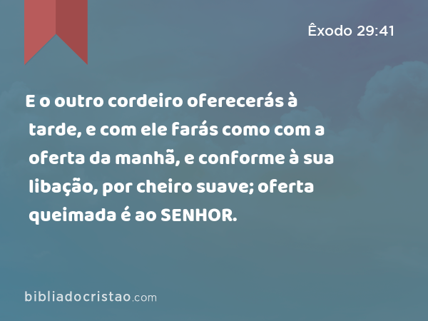 E o outro cordeiro oferecerás à tarde, e com ele farás como com a oferta da manhã, e conforme à sua libação, por cheiro suave; oferta queimada é ao SENHOR. - Êxodo 29:41