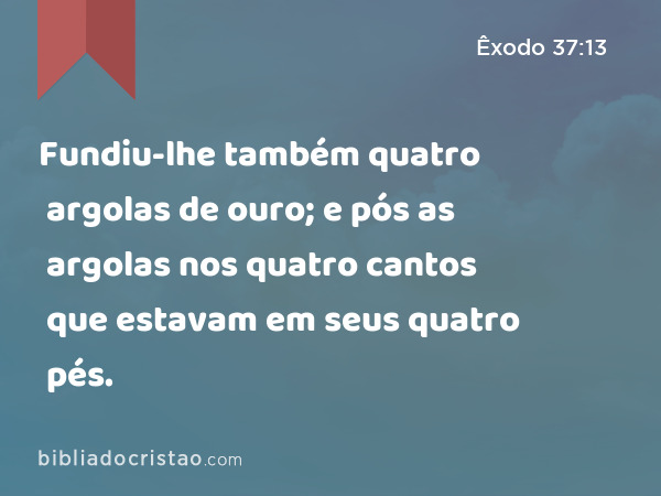 Fundiu-lhe também quatro argolas de ouro; e pós as argolas nos quatro cantos que estavam em seus quatro pés. - Êxodo 37:13