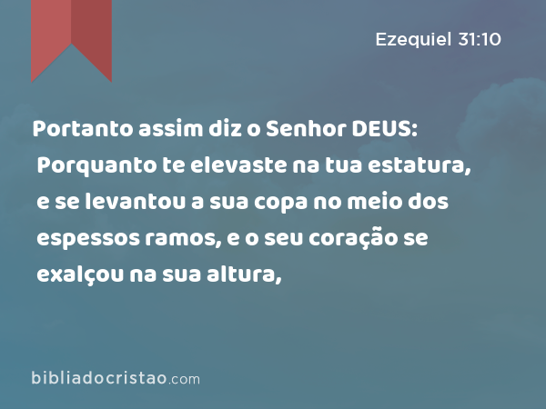 Portanto assim diz o Senhor DEUS: Porquanto te elevaste na tua estatura, e se levantou a sua copa no meio dos espessos ramos, e o seu coração se exalçou na sua altura, - Ezequiel 31:10