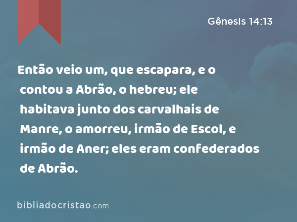 Então veio um, que escapara, e o contou a Abrão, o hebreu; ele habitava junto dos carvalhais de Manre, o amorreu, irmão de Escol, e irmão de Aner; eles eram confederados de Abrão. - Gênesis 14:13