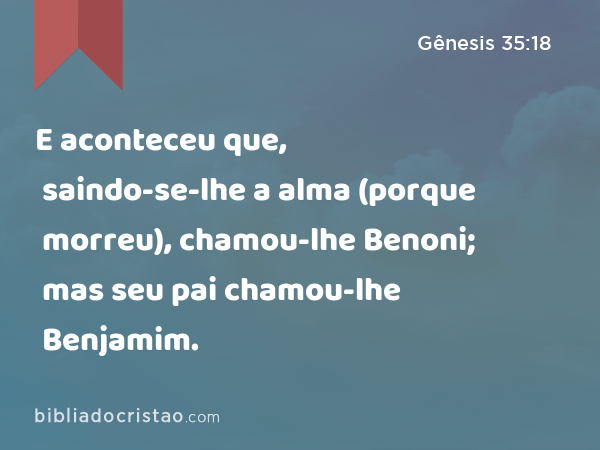 Gênesis 35:18 — E aconteceu que, ao sair-lhe a vida (porque morreu), chamou  ao filho Benôni; mas seu pai lhe chamou Benjamim.