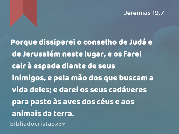 Porque dissiparei o conselho de Judá e de Jerusalém neste lugar, e os farei cair à espada diante de seus inimigos, e pela mão dos que buscam a vida deles; e darei os seus cadáveres para pasto às aves dos céus e aos animais da terra. - Jeremias 19:7