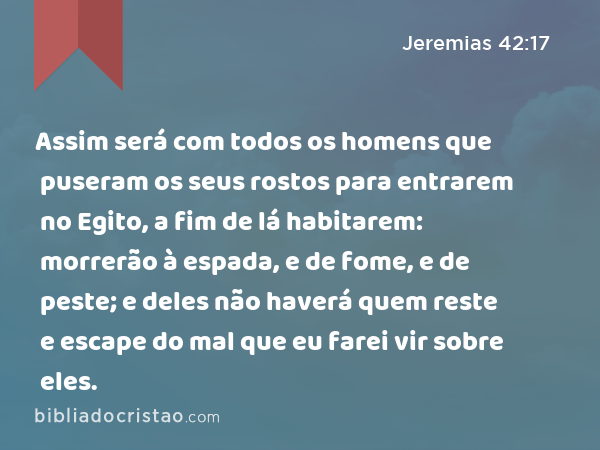 Assim será com todos os homens que puseram os seus rostos para entrarem no Egito, a fim de lá habitarem: morrerão à espada, e de fome, e de peste; e deles não haverá quem reste e escape do mal que eu farei vir sobre eles. - Jeremias 42:17