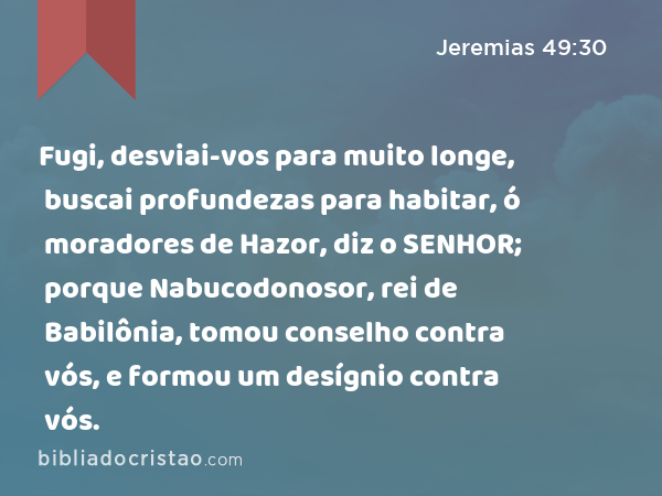 Fugi, desviai-vos para muito longe, buscai profundezas para habitar, ó moradores de Hazor, diz o SENHOR; porque Nabucodonosor, rei de Babilônia, tomou conselho contra vós, e formou um desígnio contra vós. - Jeremias 49:30