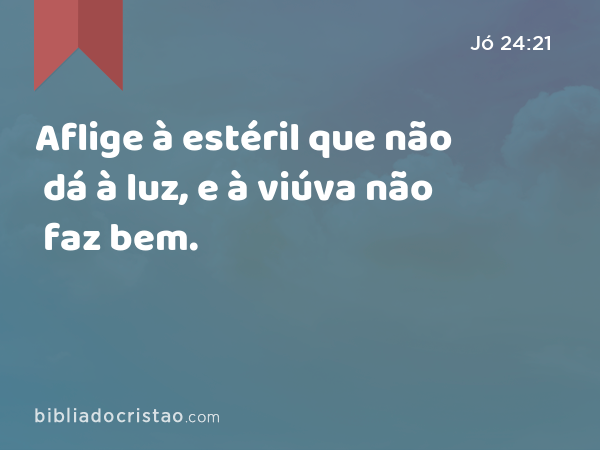 Aflige à estéril que não dá à luz, e à viúva não faz bem. - Jó 24:21