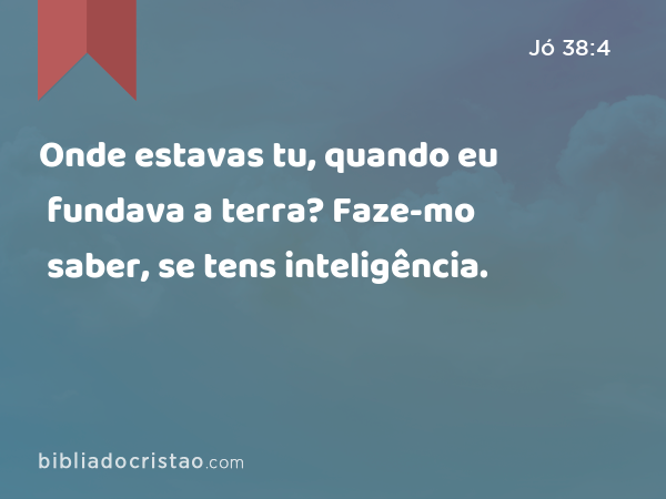 Onde estavas tu, quando eu fundava a terra? Faze-mo saber, se tens inteligência. - Jó 38:4