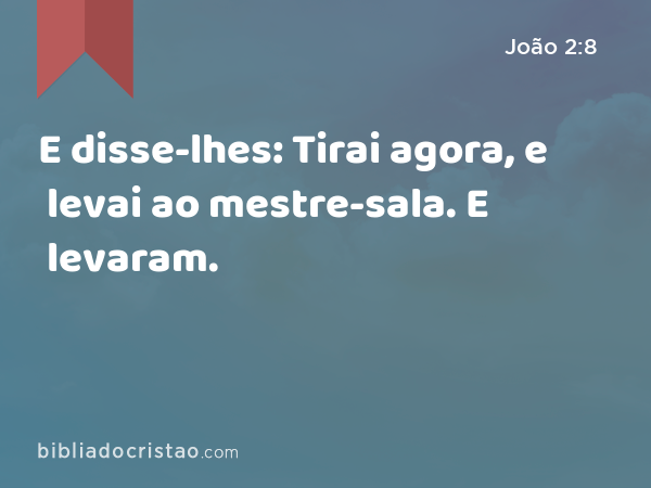 E disse-lhes: Tirai agora, e levai ao mestre-sala. E levaram. - João 2:8