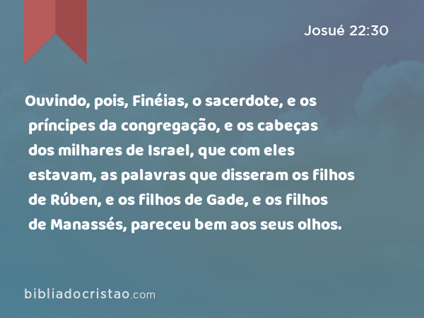 Ouvindo, pois, Finéias, o sacerdote, e os príncipes da congregação, e os cabeças dos milhares de Israel, que com eles estavam, as palavras que disseram os filhos de Rúben, e os filhos de Gade, e os filhos de Manassés, pareceu bem aos seus olhos. - Josué 22:30