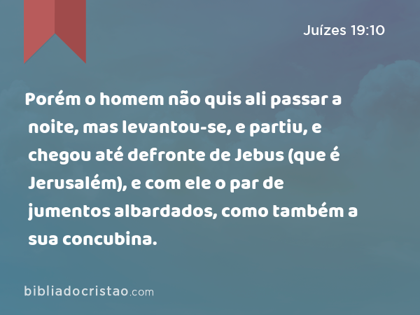 Porém o homem não quis ali passar a noite, mas levantou-se, e partiu, e chegou até defronte de Jebus (que é Jerusalém), e com ele o par de jumentos albardados, como também a sua concubina. - Juízes 19:10