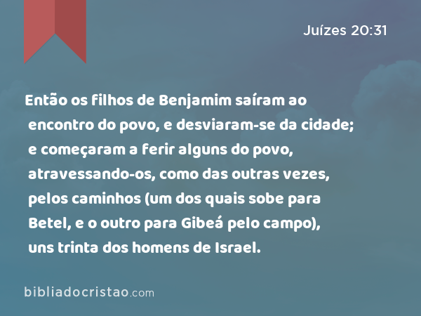 Então os filhos de Benjamim saíram ao encontro do povo, e desviaram-se da cidade; e começaram a ferir alguns do povo, atravessando-os, como das outras vezes, pelos caminhos (um dos quais sobe para Betel, e o outro para Gibeá pelo campo), uns trinta dos homens de Israel. - Juízes 20:31