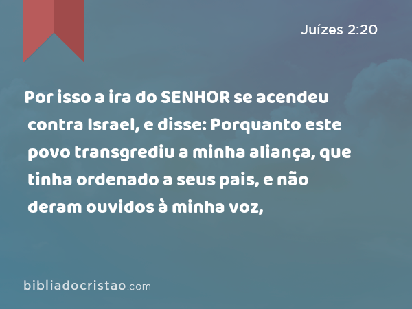 Por isso a ira do SENHOR se acendeu contra Israel, e disse: Porquanto este povo transgrediu a minha aliança, que tinha ordenado a seus pais, e não deram ouvidos à minha voz, - Juízes 2:20