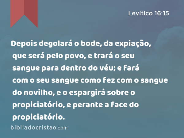 Depois degolará o bode, da expiação, que será pelo povo, e trará o seu sangue para dentro do véu; e fará com o seu sangue como fez com o sangue do novilho, e o espargirá sobre o propiciatório, e perante a face do propiciatório. - Levítico 16:15