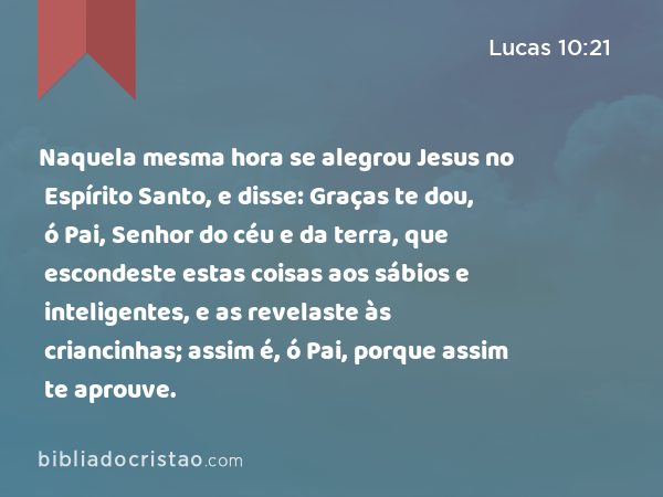 Naquela mesma hora se alegrou Jesus no Espírito Santo, e disse: Graças te dou, ó Pai, Senhor do céu e da terra, que escondeste estas coisas aos sábios e inteligentes, e as revelaste às criancinhas; assim é, ó Pai, porque assim te aprouve. - Lucas 10:21