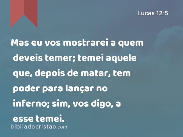 Mas eu vos mostrarei a quem deveis temer; temei aquele que, depois de matar, tem poder para lançar no inferno; sim, vos digo, a esse temei. - Lucas 12:5