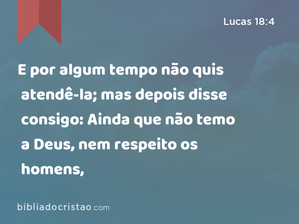 E por algum tempo não quis atendê-la; mas depois disse consigo: Ainda que não temo a Deus, nem respeito os homens, - Lucas 18:4