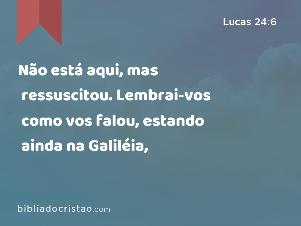 Não está aqui, mas ressuscitou. Lembrai-vos como vos falou, estando ainda na Galiléia, - Lucas 24:6